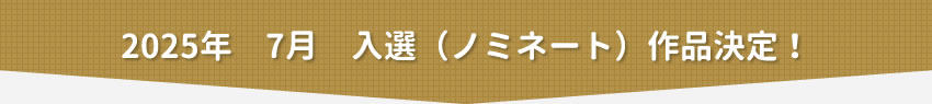 2025年7月　入選（ノミネート）作品決定！