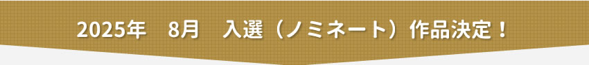 2025年8月　入選（ノミネート）作品決定！